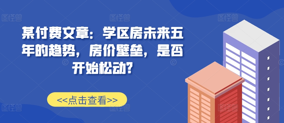某付费文章：学区房未来五年的趋势，房价壁垒，是否开始松动?直击课堂-直击课堂博客|网赚教程_各大网赚论坛VIP教程直击课堂博客