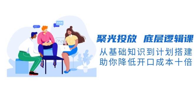 聚光投放底层逻辑课，从基础知识到计划搭建，助你降低开口成本十倍直击课堂-直击课堂博客|网赚教程_各大网赚论坛VIP教程直击课堂博客