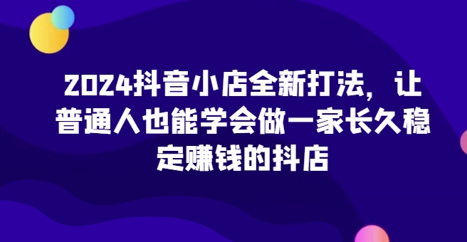 2024抖音小店全新打法，让普通人也能学会做一家长久稳定赚钱的抖店(更新)直击课堂-直击课堂博客|网赚教程_各大网赚论坛VIP教程直击课堂博客