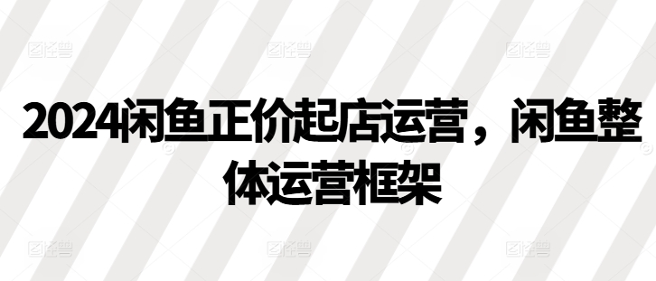 2024闲鱼正价起店运营，闲鱼整体运营框架直击课堂-直击课堂博客|网赚教程_各大网赚论坛VIP教程直击课堂博客